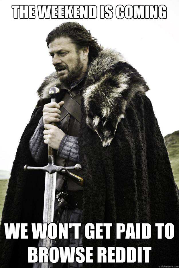 The weekend is coming We won't get paid to browse reddit  Winter is coming