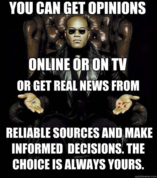 You can get opinions 


online or on TV or get real news from


 reliable sources and make informed  decisions. The choice is always yours.   Morpheus