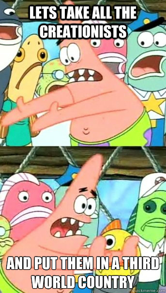 Lets take all the creationists And put them in a third world country
  Push it somewhere else Patrick