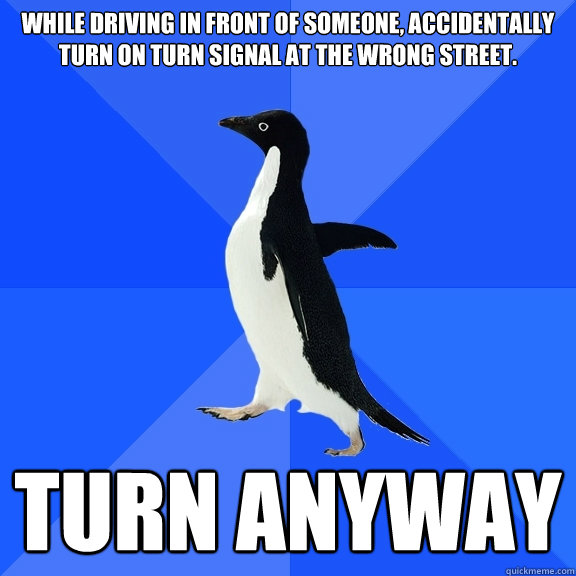 While driving in front of someone, accidentally turn on turn signal at the wrong street.
 Turn anyway - While driving in front of someone, accidentally turn on turn signal at the wrong street.
 Turn anyway  Socially Awkward Penguin