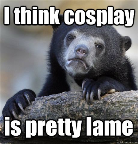 I think cosplay  is pretty lame  Confession Bear