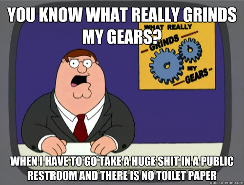 you know what really grinds my gears? when i have to go take a huge shit in a public restroom and there is no toilet paper  You know what really grinds my gears