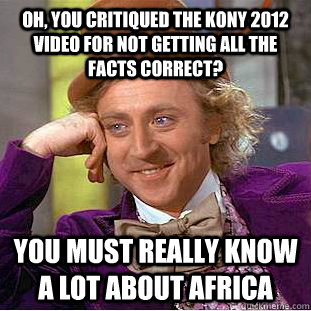 Oh, you critiqued the kony 2012 video for not getting all the facts correct? You must really know a lot about Africa  Condescending Wonka