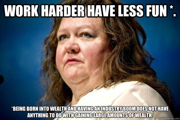 Work Harder have less fun *. *Being born into wealth and having an industry boom does not have anything to do with gaining large amounts of wealth.   Spiteful Billionaire