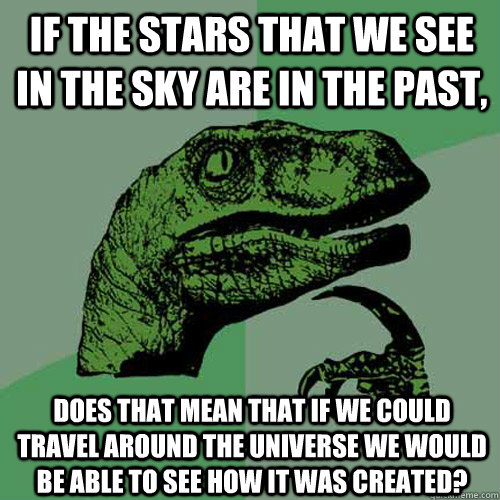 If the stars that we see in the sky are in the past, Does that mean that if we could travel around the universe we would be able to see how it was created?  Philosoraptor