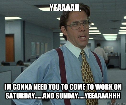 YEAAAAH, Im gonna need you to come to work on saturday......AND SUNDAY.....YEEAAAAHHH - YEAAAAH, Im gonna need you to come to work on saturday......AND SUNDAY.....YEEAAAAHHH  Lumbergh