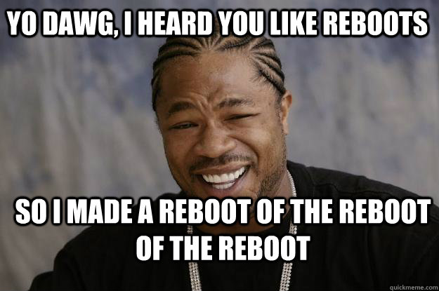 yo dawg, i heard you like reboots so i made a reboot of the reboot of the reboot  Xzibit