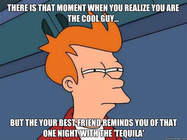 there is that moment when you realize you are the cool guy... but the your best friend reminds you of that one night with the 'tequila'  - there is that moment when you realize you are the cool guy... but the your best friend reminds you of that one night with the 'tequila'   Futurama Fry