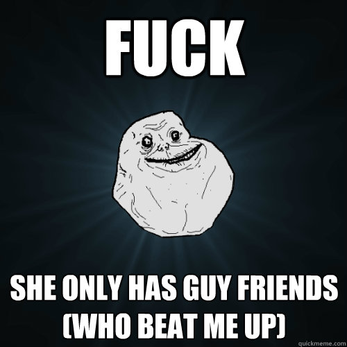 FUCK she only has guy friends (who beat me up)  Forever Alone