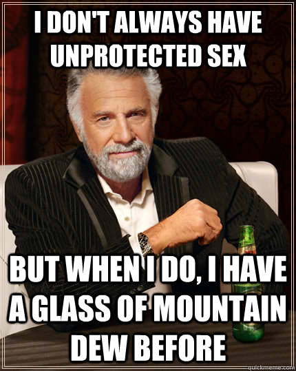 I don't always have unprotected sex but when I do, I have a glass of mountain dew before  The Most Interesting Man In The World