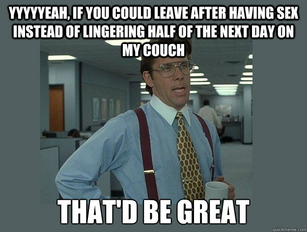 YYYYYeah, if you could leave after having sex instead of lingering half of the next day on my couch That'd be great  Office Space Lumbergh