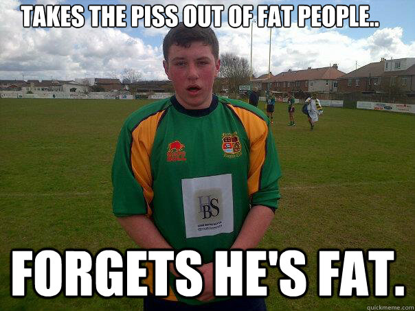 takes the piss out of fat people..
 Forgets he's fat.  