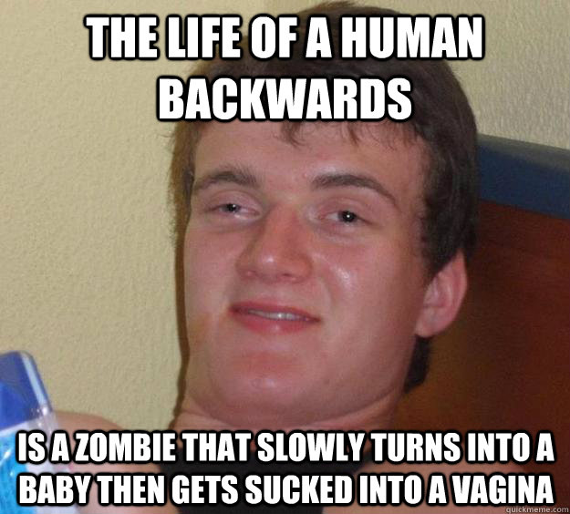 The life of a human backwards is a zombie that slowly turns into a baby then gets sucked into a vagina  10 Guy