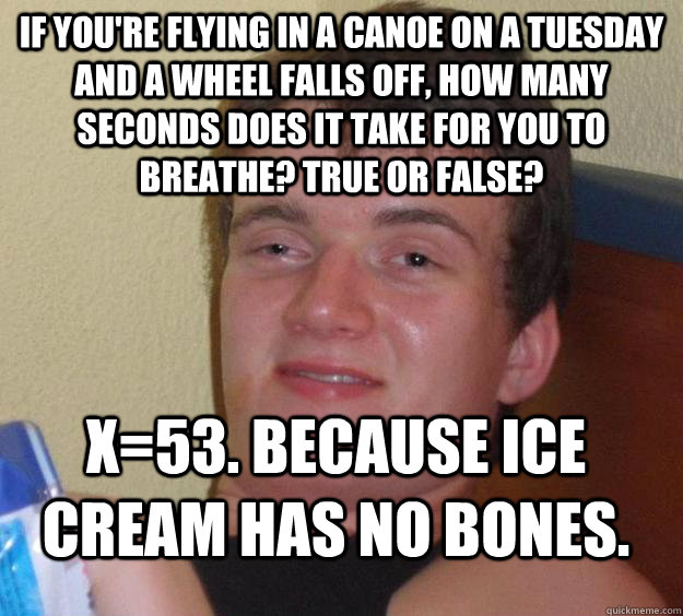 If you're flying in a canoe on a tuesday and a wheel falls off, how many seconds does it take for you to breathe? True or False? x=53. Because ice cream has no bones.  10 Guy