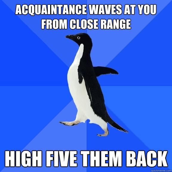 Acquaintance waves at you from close range High five them back  