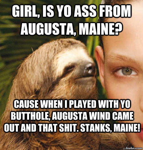 girl, is yo ass from augusta, maine? cause when i played with yo butthole, augusta wind came out and that shit. stanks, maine!  rape sloth