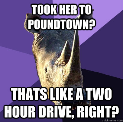 took her to poundtown? Thats like a two hour drive, right?  Sexually Oblivious Rhino