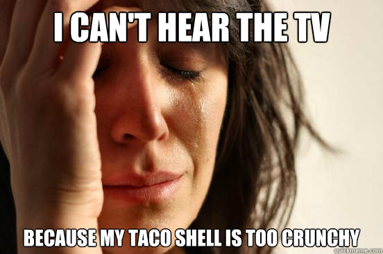 I Can't hear the tv  because my taco shell is too crunchy  First World Problems