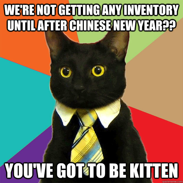 We're not getting any inventory until after chinese new year?? You've got to be kitten  Business Cat