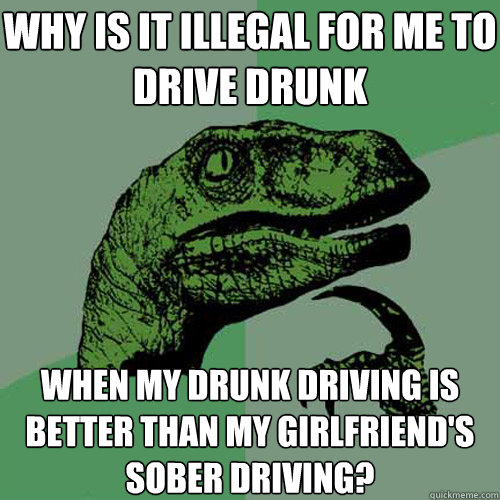 why is it illegal for me to drive drunk when my drunk driving is better than my girlfriend's sober driving?  Philosoraptor