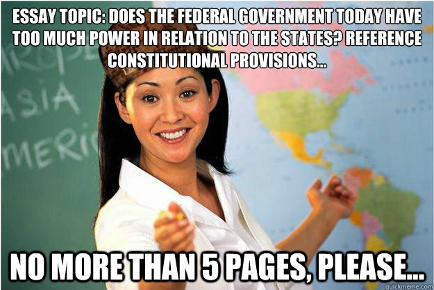 Essay Topic: Does the federal government today have too much power in relation to the states? Reference 
Constitutional provisions... No more than 5 pages, please...  Scumbag Teacher