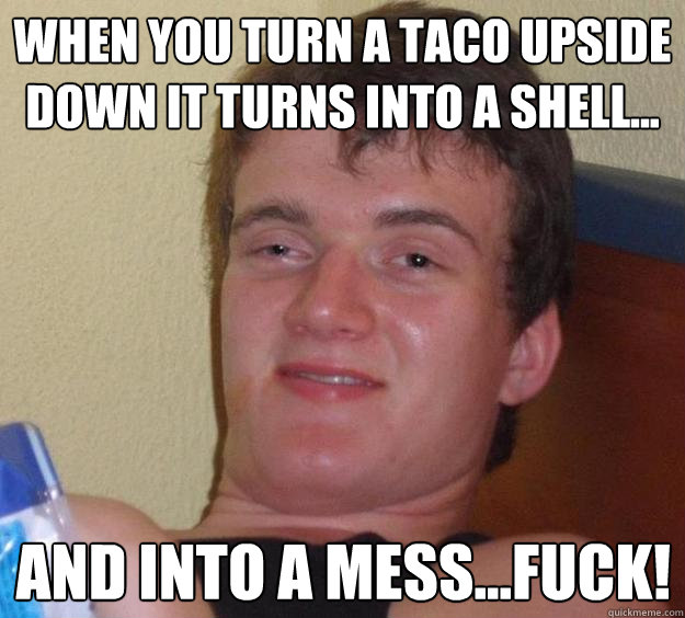 WHEN YOU TURN A TACO UPSIDE DOWN IT TURNS INTO A SHELL... AND INTO A MESS...FUCK!  10 Guy