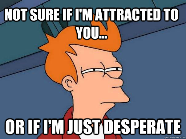 Not sure if I'm attracted to you... Or if I'm just desperate - Not sure if I'm attracted to you... Or if I'm just desperate  Futurama Fry