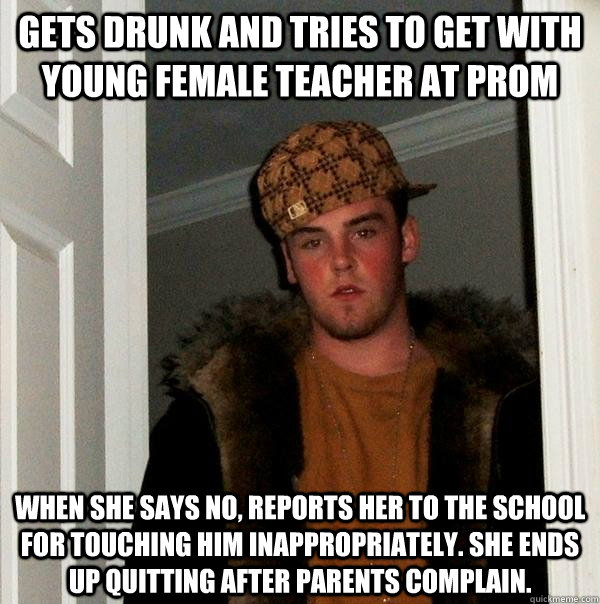 gets drunk and Tries to get with young female teacher at prom when she says no, reports her to the school for touching him inappropriately. She ends up quitting after parents complain. - gets drunk and Tries to get with young female teacher at prom when she says no, reports her to the school for touching him inappropriately. She ends up quitting after parents complain.  Scumbag Steve