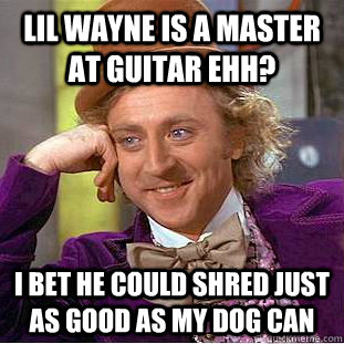 Lil wayne is a master at guitar ehh? I bet he could shred just as good as my dog can  Condescending Wonka