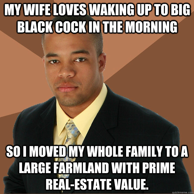 MY WIFE LOVES WAKING UP TO BIG BLACK COCK IN THE MORNING SO I MOVED MY WHOLE FAMILY TO A LARGE FARMLAND WITH PRIME REAL-ESTATE VALUE. - MY WIFE LOVES WAKING UP TO BIG BLACK COCK IN THE MORNING SO I MOVED MY WHOLE FAMILY TO A LARGE FARMLAND WITH PRIME REAL-ESTATE VALUE.  Successful Black Man