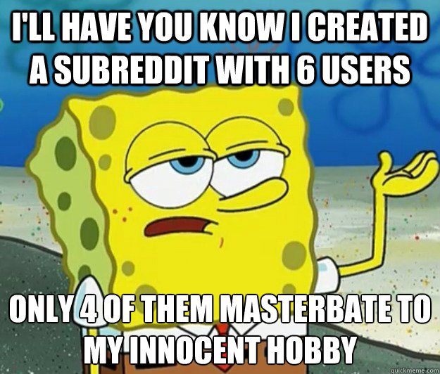 I'll have you know i created a subreddit with 6 users only 4 of them masterbate to my innocent hobby  Tough Spongebob