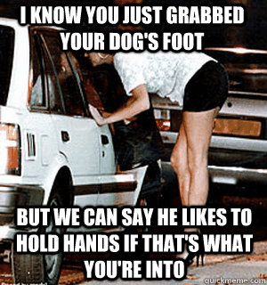 I know you just grabbed your dog's foot But we can say he likes to hold hands if that's what you're into  Karma Whore