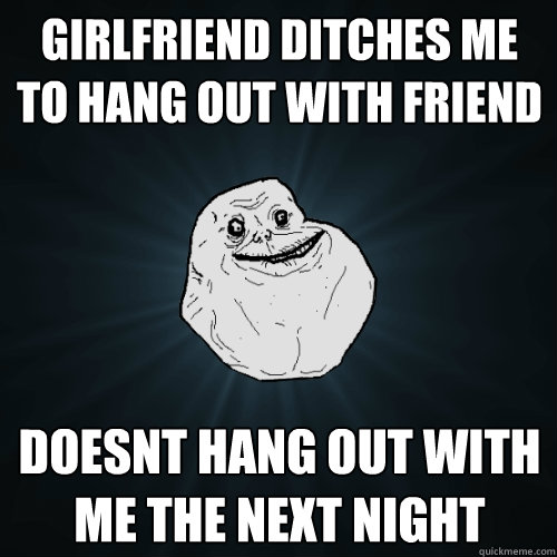 Girlfriend ditches me to hang out with friend doesnt hang out with me the next night  Forever Alone