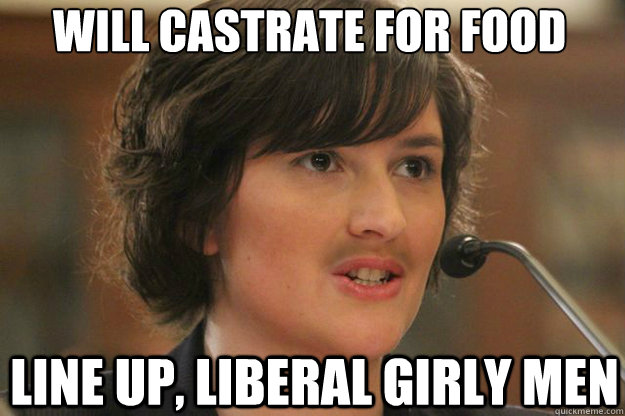 will castrate for food

 Line up, liberal girly men  Slut Sandra Fluke