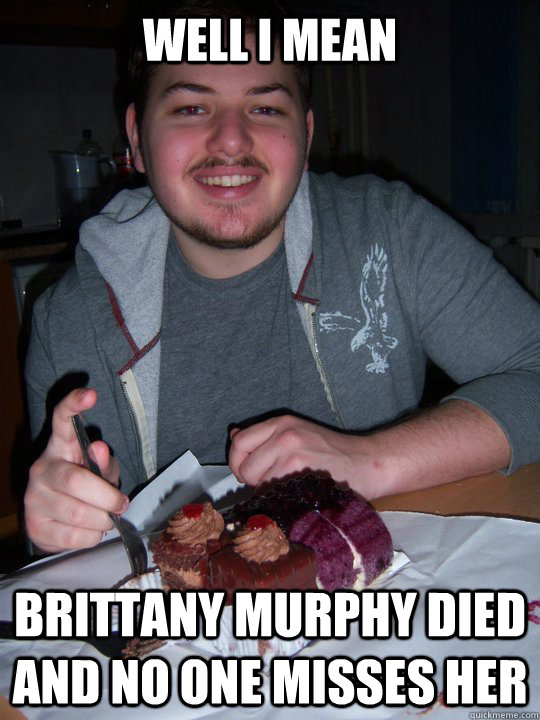 Well i mean Brittany Murphy died and no one misses her  