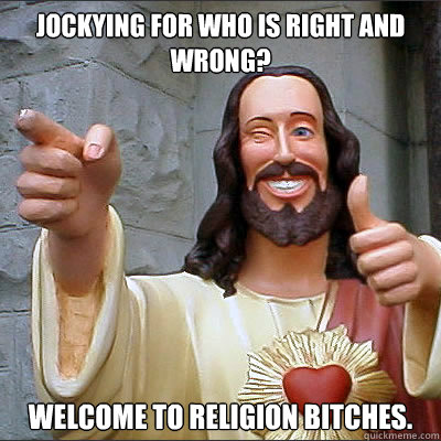 Jockying for who is right and wrong? Welcome to religion bitches.  Buddy jesus