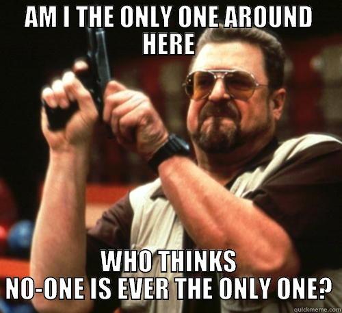 AM I THE ONLY ONE AROUND HERE WHO THINKS NO-ONE IS EVER THE ONLY ONE? Am I The Only One Around Here