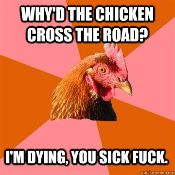 Why'd the chicken cross the road? I'm dying, you sick fuck.  Anti-Joke Chicken