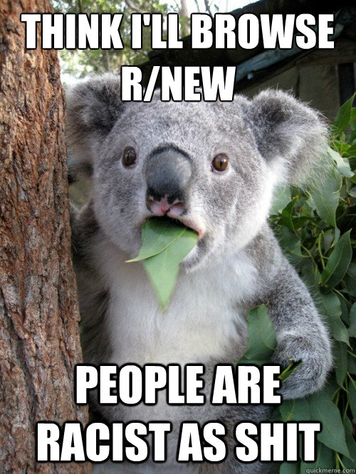 think i'll browse r/new people are racist as shit  Surprised Koala