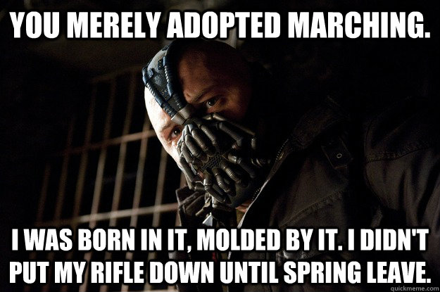 You merely adopted marching. I was born in it, molded by it. I didn't put my rifle down until spring leave.  Angry Bane