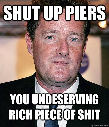 SHUT UP PIERS YOU UNDESERVING RICH PIECE OF SHIT   