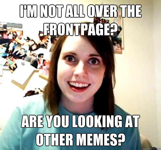 I'm not all over the frontpage? Are you looking at other memes?  Overly Attached Girlfriend