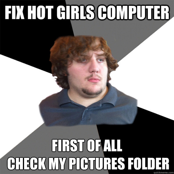 fix hot girls computer first of all
 check my pictures folder  Family Tech Support Guy