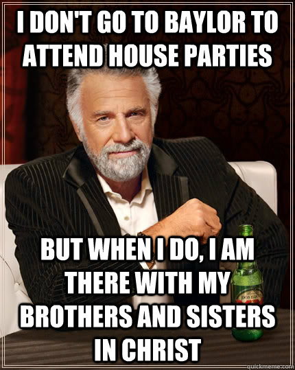 I don't go to Baylor to attend house parties but when I do, I am there with my brothers and sisters in Christ   The Most Interesting Man In The World