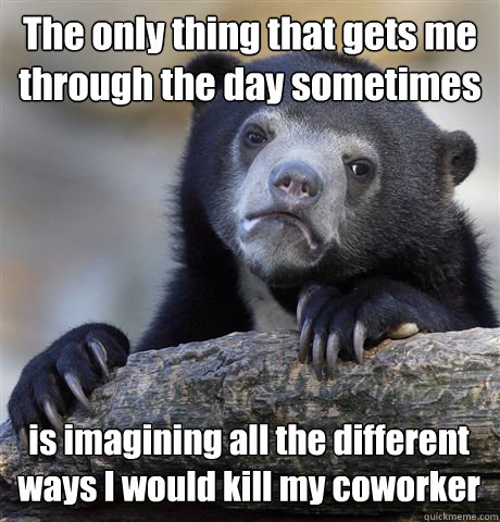 The only thing that gets me through the day sometimes is imagining all the different ways I would kill my coworker  Confession Bear