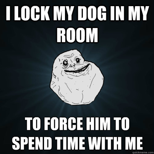 I lock my dog in my room to force him to spend time with me   Forever Alone