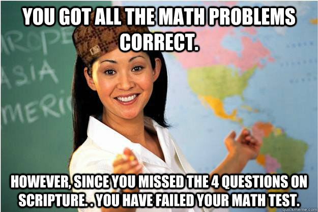 You got all the math problems correct. However, since you missed the 4 questions on scripture. . You have failed your math test.  - You got all the math problems correct. However, since you missed the 4 questions on scripture. . You have failed your math test.   Scumbag Teacher