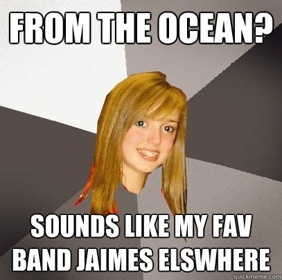 From the ocean? Sounds like my fav band Jaimes elswhere  Musically Oblivious 8th Grader