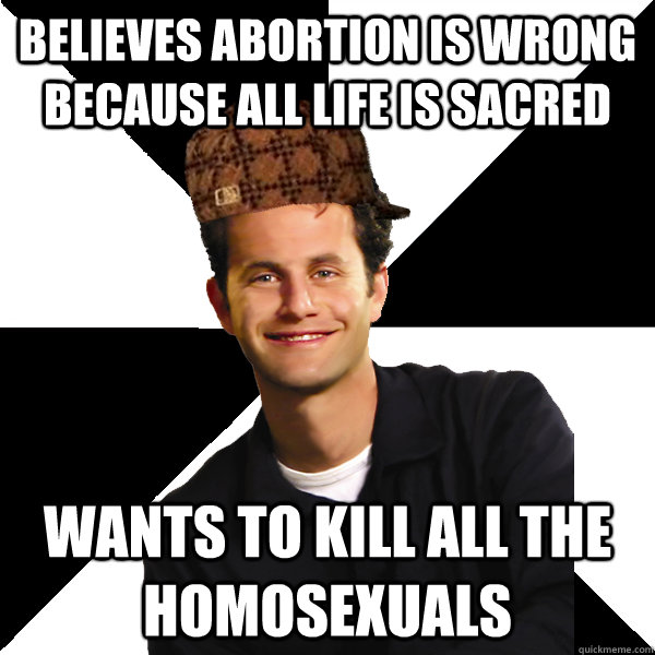 Believes abortion is wrong because all life is sacred Wants to kill all the homosexuals  Scumbag Christian