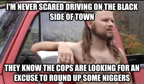 i'm never scared driving on the black side of town they know the cops are looking for an excuse to round up some niggers  Almost Politically Correct Redneck